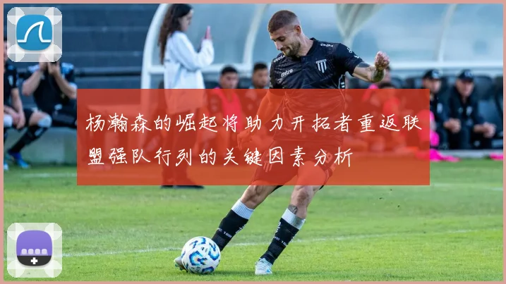 杨瀚森的崛起将助力开拓者重返联盟强队行列的关键因素分析