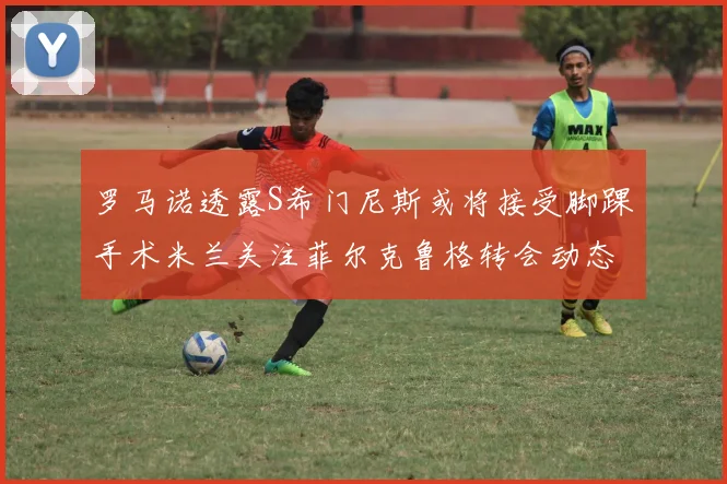 罗马诺透露S希门尼斯或将接受脚踝手术米兰关注菲尔克鲁格转会动态