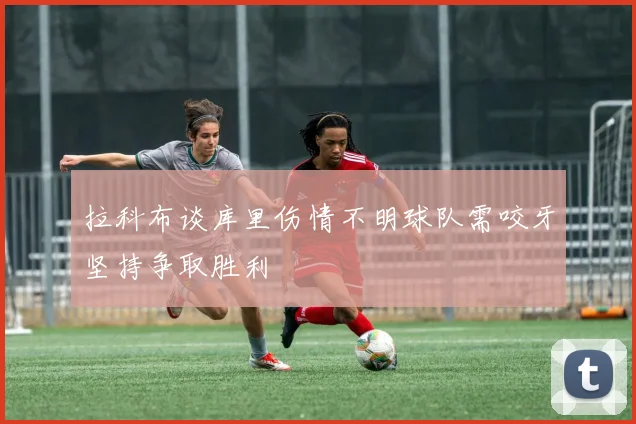 拉科布谈库里伤情不明球队需咬牙坚持争取胜利