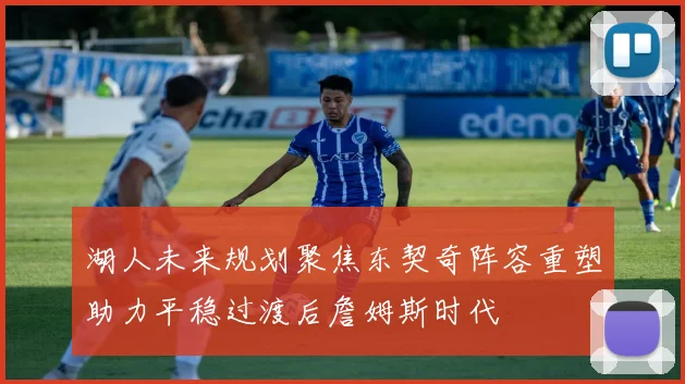 湖人未来规划聚焦东契奇阵容重塑助力平稳过渡后詹姆斯时代