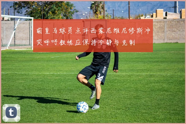 前皇马球员点评西蒙尼维尼修斯冲突呼吁教练应保持冷静与克制