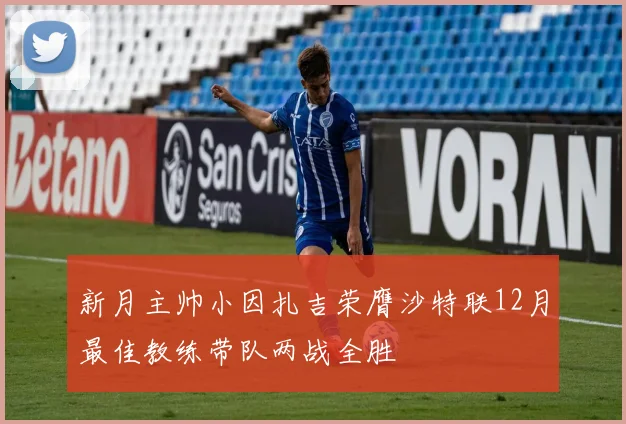 新月主帅小因扎吉荣膺沙特联12月最佳教练带队两战全胜