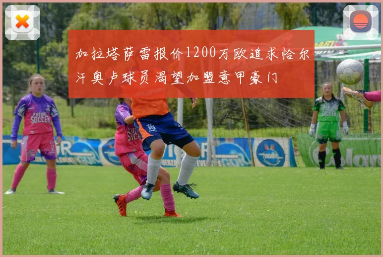 加拉塔萨雷报价1200万欧追求恰尔汗奥卢球员渴望加盟意甲豪门