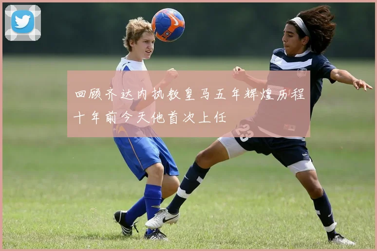 回顾齐达内执教皇马五年辉煌历程十年前今天他首次上任