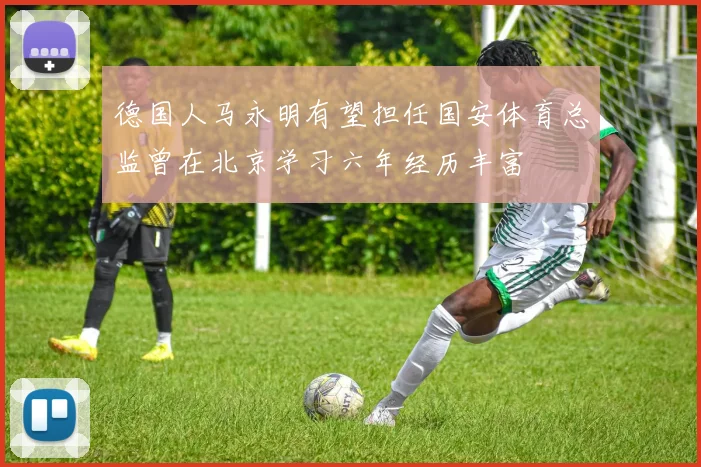 德国人马永明有望担任国安体育总监曾在北京学习六年经历丰富