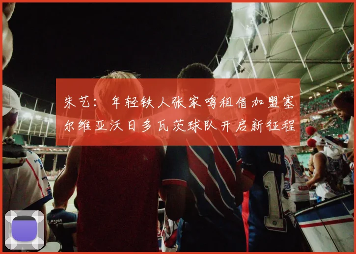 朱艺：年轻铁人张家鸣租借加盟塞尔维亚沃日多瓦茨球队开启新征程