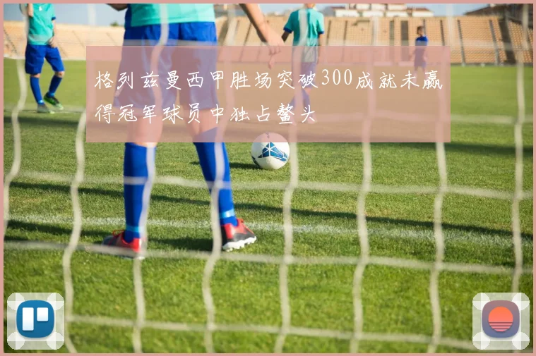 格列兹曼西甲胜场突破300成就未赢得冠军球员中独占鳌头
