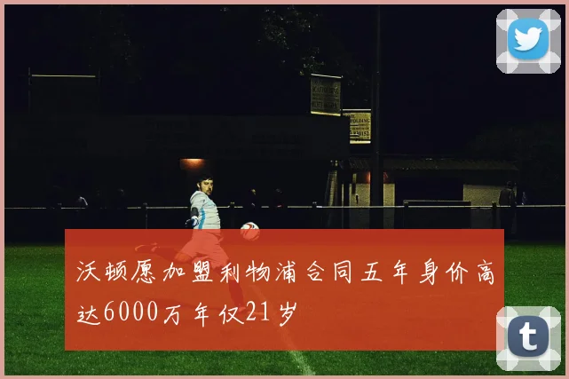 沃顿愿加盟利物浦合同五年身价高达6000万年仅21岁