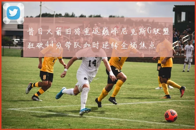 昔日火箭旧将重返巅峰尼克斯G联盟狂砍44分带队加时逆转全场焦点