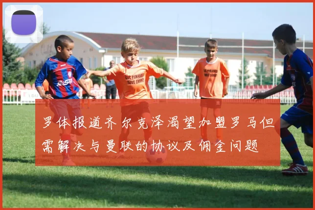罗体报道齐尔克泽渴望加盟罗马但需解决与曼联的协议及佣金问题