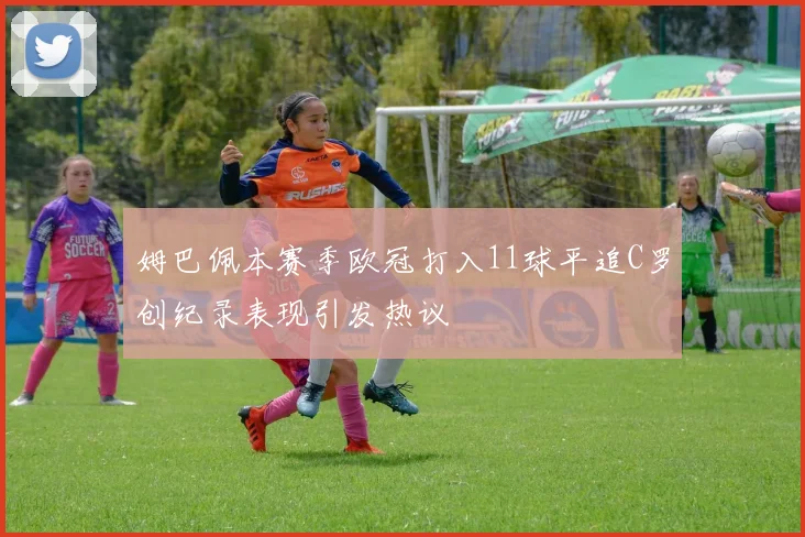 姆巴佩本赛季欧冠打入11球平追C罗创纪录表现引发热议