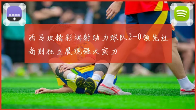 西马坎精彩端射助力球队2-0领先杜尚别独立展现强大实力