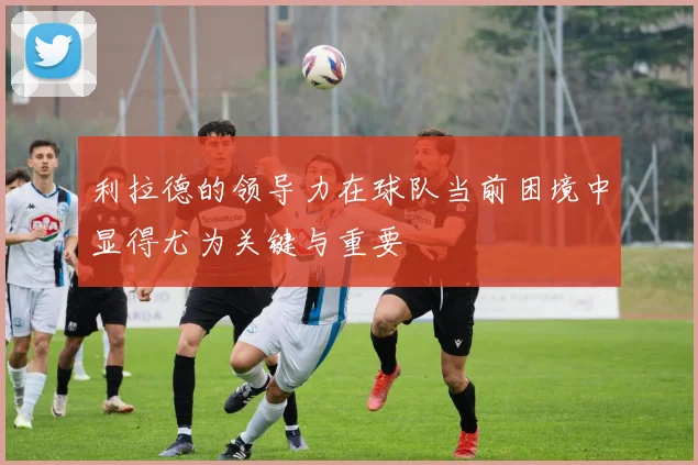 利拉德的领导力在球队当前困境中显得尤为关键与重要