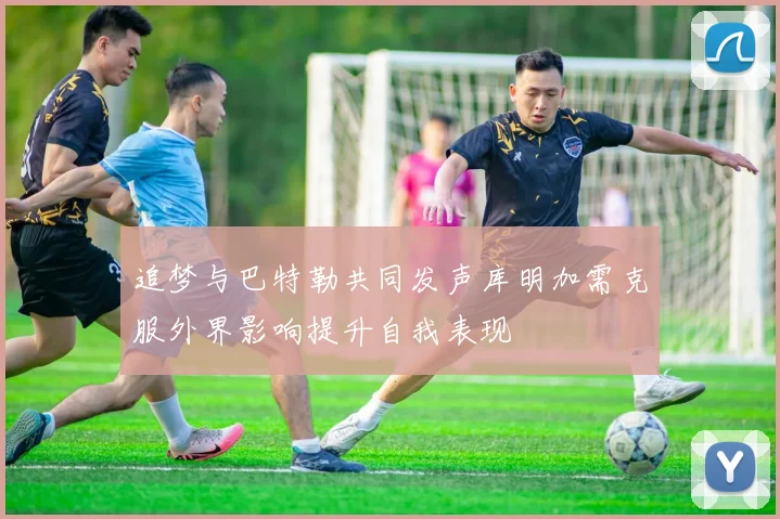 追梦与巴特勒共同发声库明加需克服外界影响提升自我表现