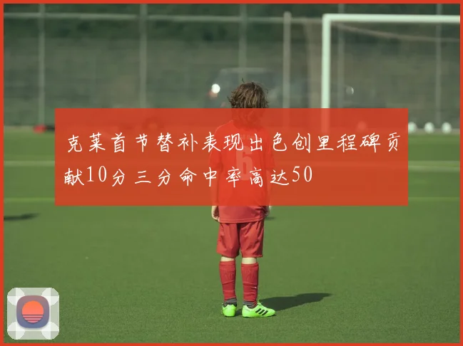 克莱首节替补表现出色创里程碑贡献10分三分命中率高达50
