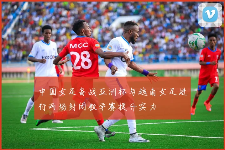 中国女足备战亚洲杯与越南女足进行两场封闭教学赛提升实力