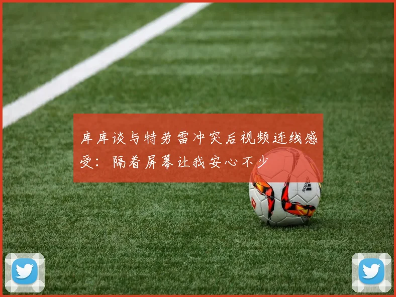 库库谈与特劳雷冲突后视频连线感受：隔着屏幕让我安心不少