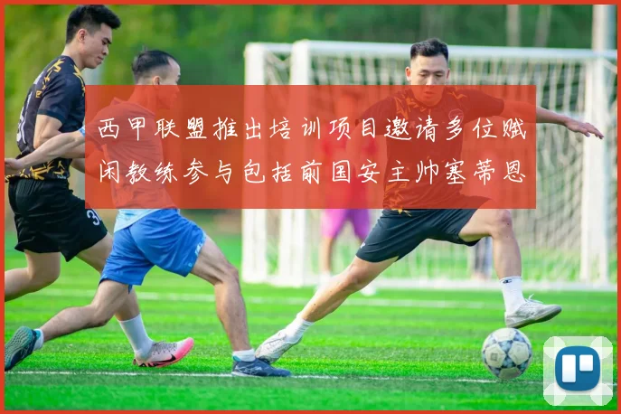西甲联盟推出培训项目邀请多位赋闲教练参与包括前国安主帅塞蒂恩在内
