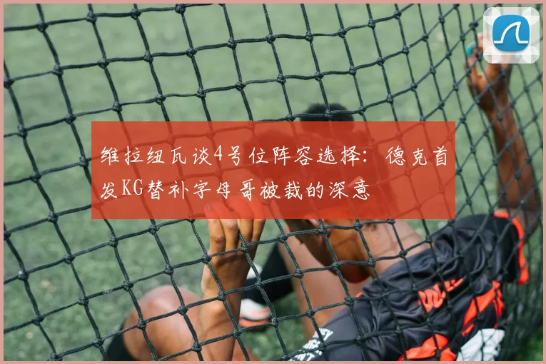 维拉纽瓦谈4号位阵容选择：德克首发KG替补字母哥被裁的深意