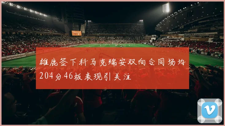 雄鹿签下科马克瑞安双向合同场均204分46板表现引关注