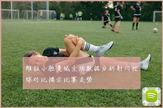 维拉小胜曼城全场数据分析射门控球对比揭示比赛走势