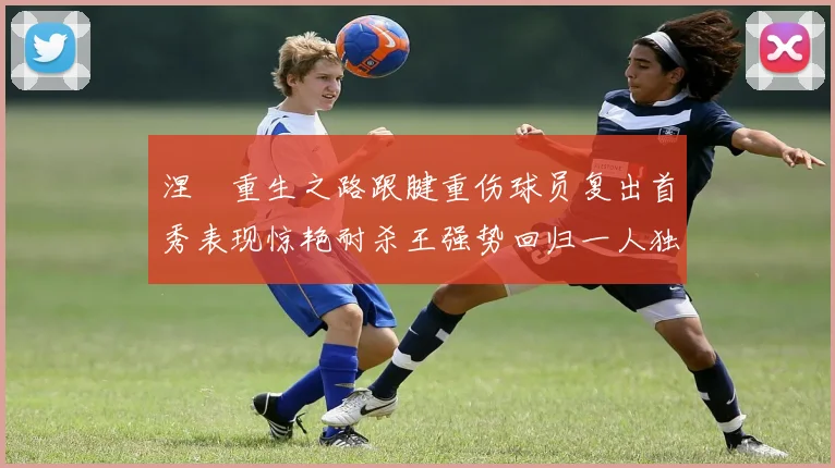 涅槃重生之路跟腱重伤球员复出首秀表现惊艳耐杀王强势回归一人独得30分以上