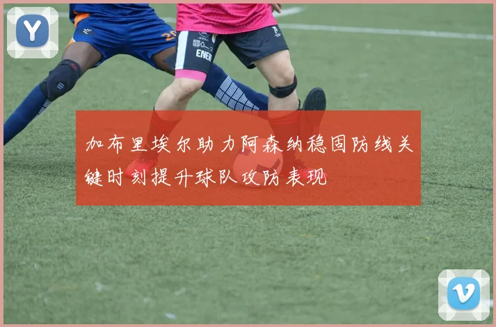 加布里埃尔助力阿森纳稳固防线关键时刻提升球队攻防表现