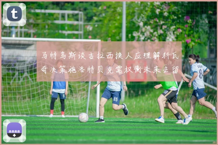 马特乌斯谈吉拉西换人应理解科瓦奇决策施洛特贝克需权衡未来去留
