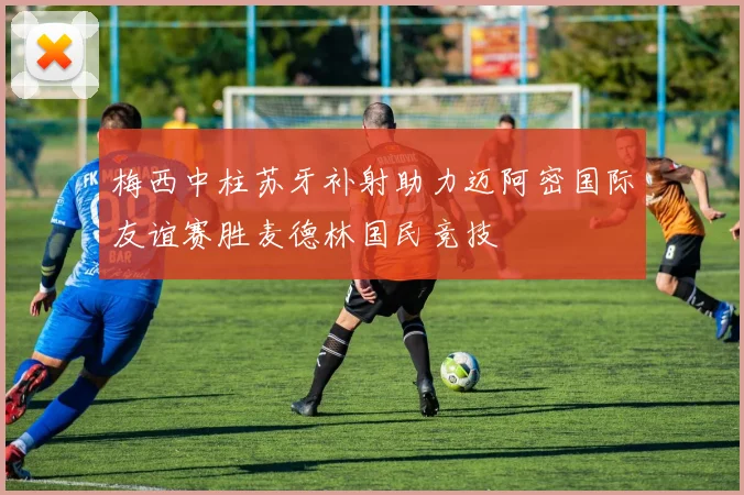 梅西中柱苏牙补射助力迈阿密国际友谊赛胜麦德林国民竞技