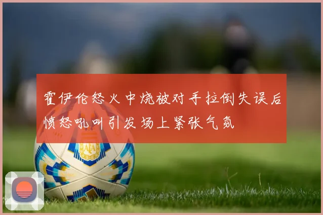 霍伊伦怒火中烧被对手拉倒失误后愤怒吼叫引发场上紧张气氛