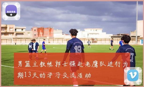 男篮主教练郭士强赴老鹰队进行为期13天的学习交流活动